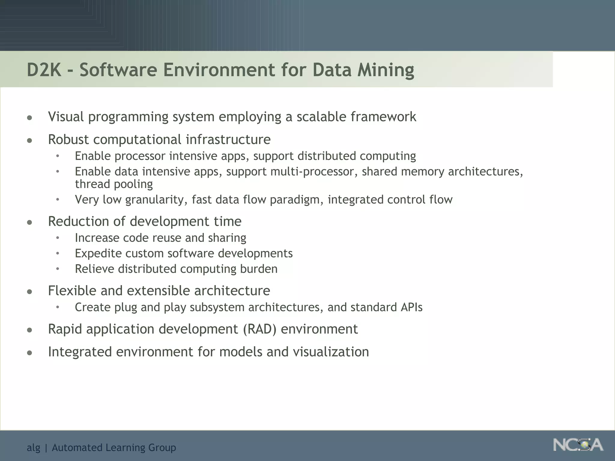 D2K - Software Environment for Data Mining Visual programming system employing a scalable framework Robust computational infrastructure Enable processor intensive apps, support distributed computing Enable data intensive apps, support multi-processor, shared memory architectures, thread pooling Very low granularity, fast data flow paradigm, integrated control flow Reduction of development time Increase code reuse and sharing Expedite custom software developments Relieve distributed computing burden Flexible and extensible architecture Create plug and play subsystem architectures, and standard APIs Rapid application development (RAD) environment Integrated environment for models and visualization 