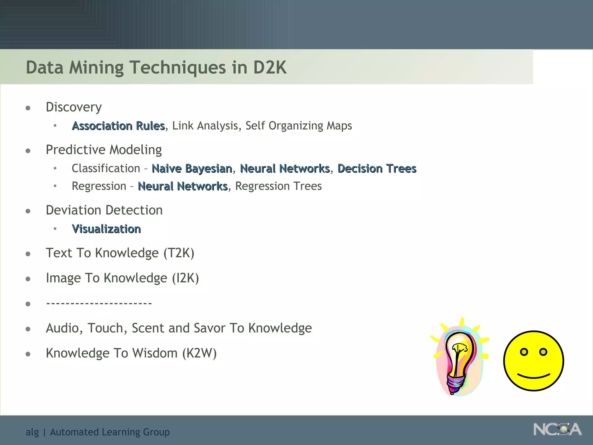 Data Mining Techniques in D2K Discovery Association Rules , Link Analysis, Self Organizing Maps Predictive Modeling  Classification –  Naive Bayesian ,  Neural Networks ,  Decision Trees Regression –  Neural Networks , Regression Trees Deviation Detection Visualization Text To Knowledge (T2K) Image To Knowledge (I2K) ---------------------- Audio, Touch, Scent and Savor To Knowledge Knowledge To Wisdom (K2W) 