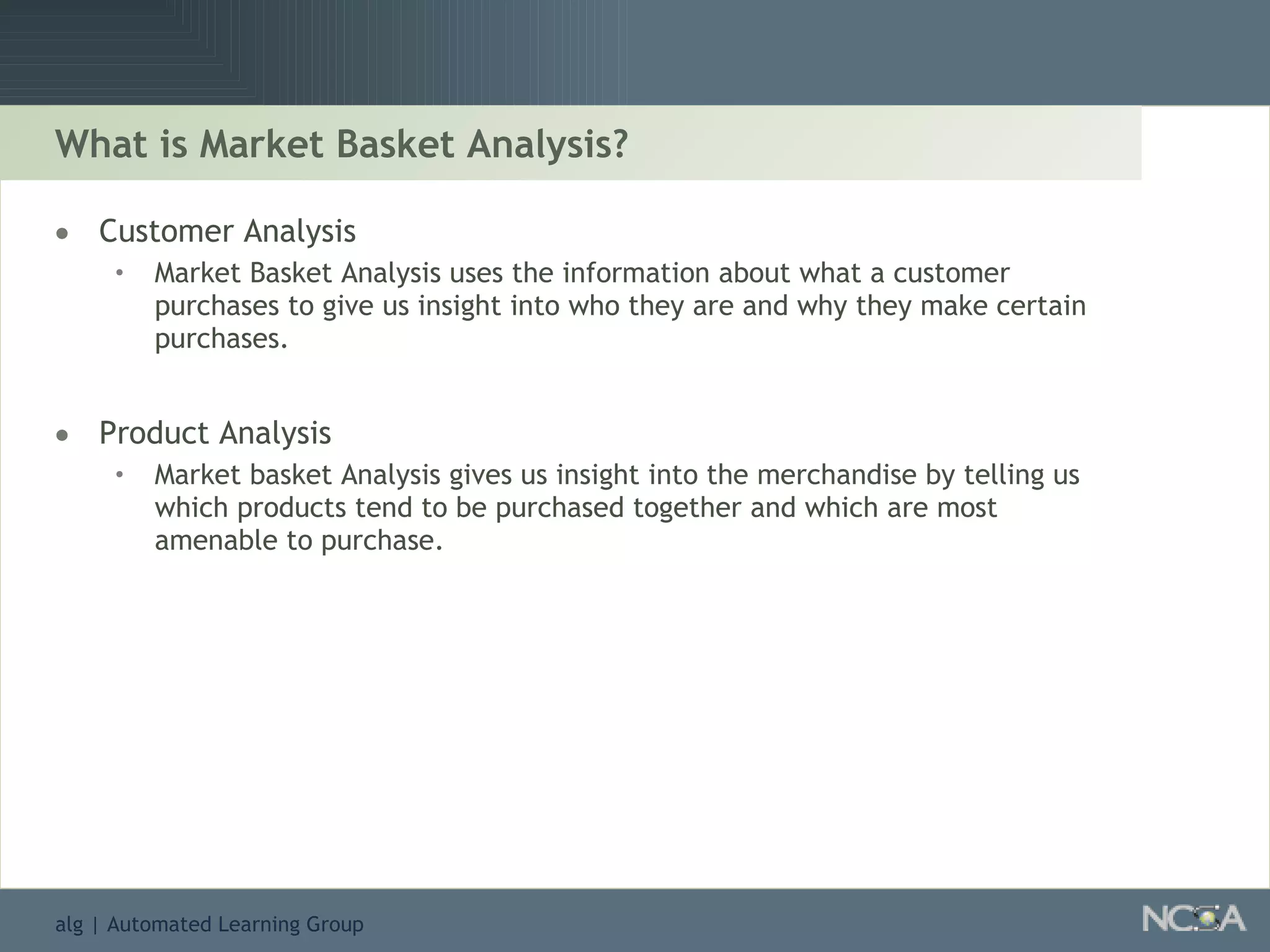 What is Market Basket Analysis? Customer Analysis Market Basket Analysis uses the information about what a customer purchases to give us insight into who they are and why they make certain purchases. Product Analysis Market basket Analysis gives us insight into the merchandise by telling us which products tend to be purchased together and which are most amenable to purchase. 