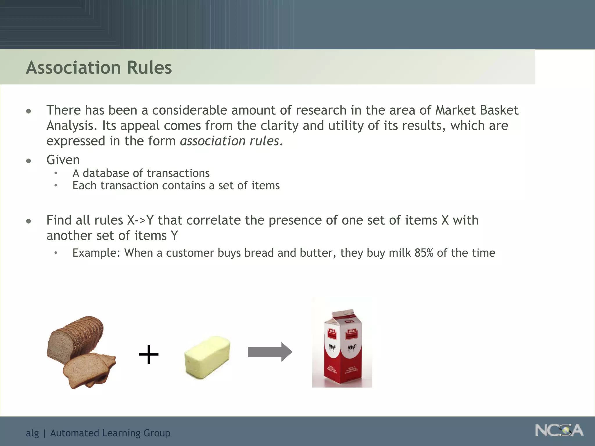 Association Rules There has been a considerable amount of research in the area of Market Basket Analysis. Its appeal comes from the clarity and utility of its results, which are expressed in the form  association rules . Given A database of transactions Each transaction contains a set of items Find all rules X->Y that correlate the presence of one set of items X with another set of items Y Example: When a customer buys bread and butter, they buy milk 85% of the time + 
