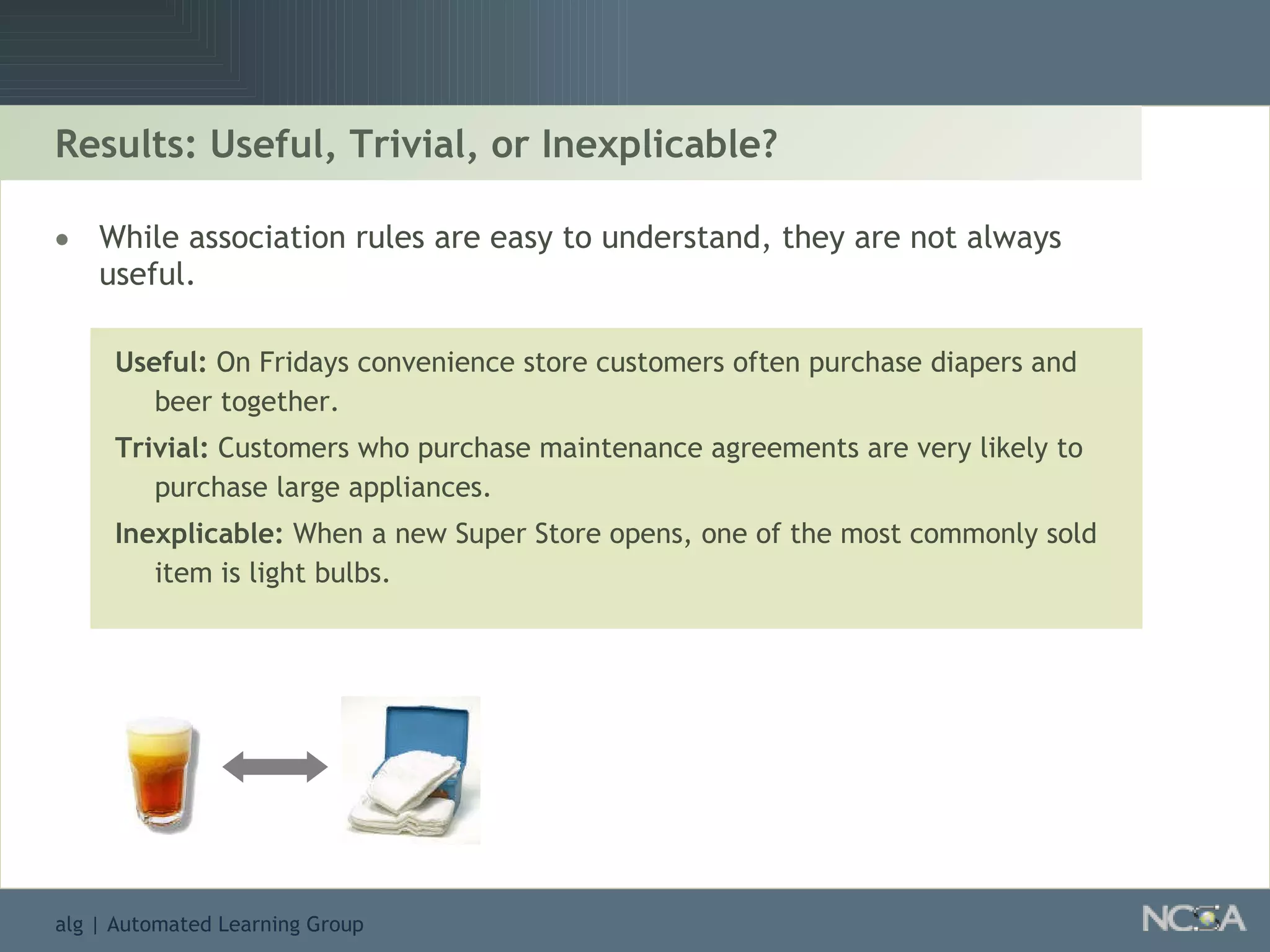 Results: Useful, Trivial, or Inexplicable? While association rules are easy to understand, they are not always useful. Useful:  On Fridays convenience store customers often purchase diapers and beer together. Trivial:  Customers who purchase maintenance agreements are very likely to purchase large appliances. Inexplicable:  When a new Super Store opens, one of the most commonly sold item is light bulbs. 