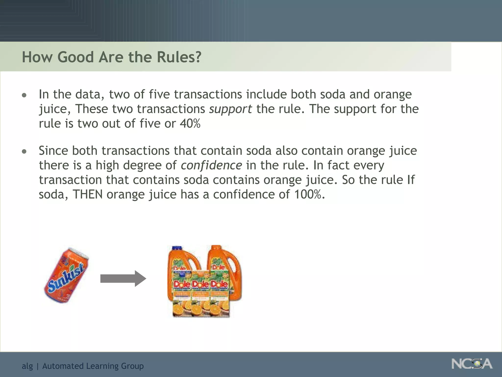 How Good Are the Rules? In the data, two of five transactions include both soda and orange juice, These two transactions  support  the rule. The support for the rule is two out of five or 40% Since both transactions that contain soda also contain orange juice there is a high degree of  confidence  in the rule. In fact every transaction that contains soda contains orange juice. So the rule If soda, THEN orange juice has a confidence of 100%. 