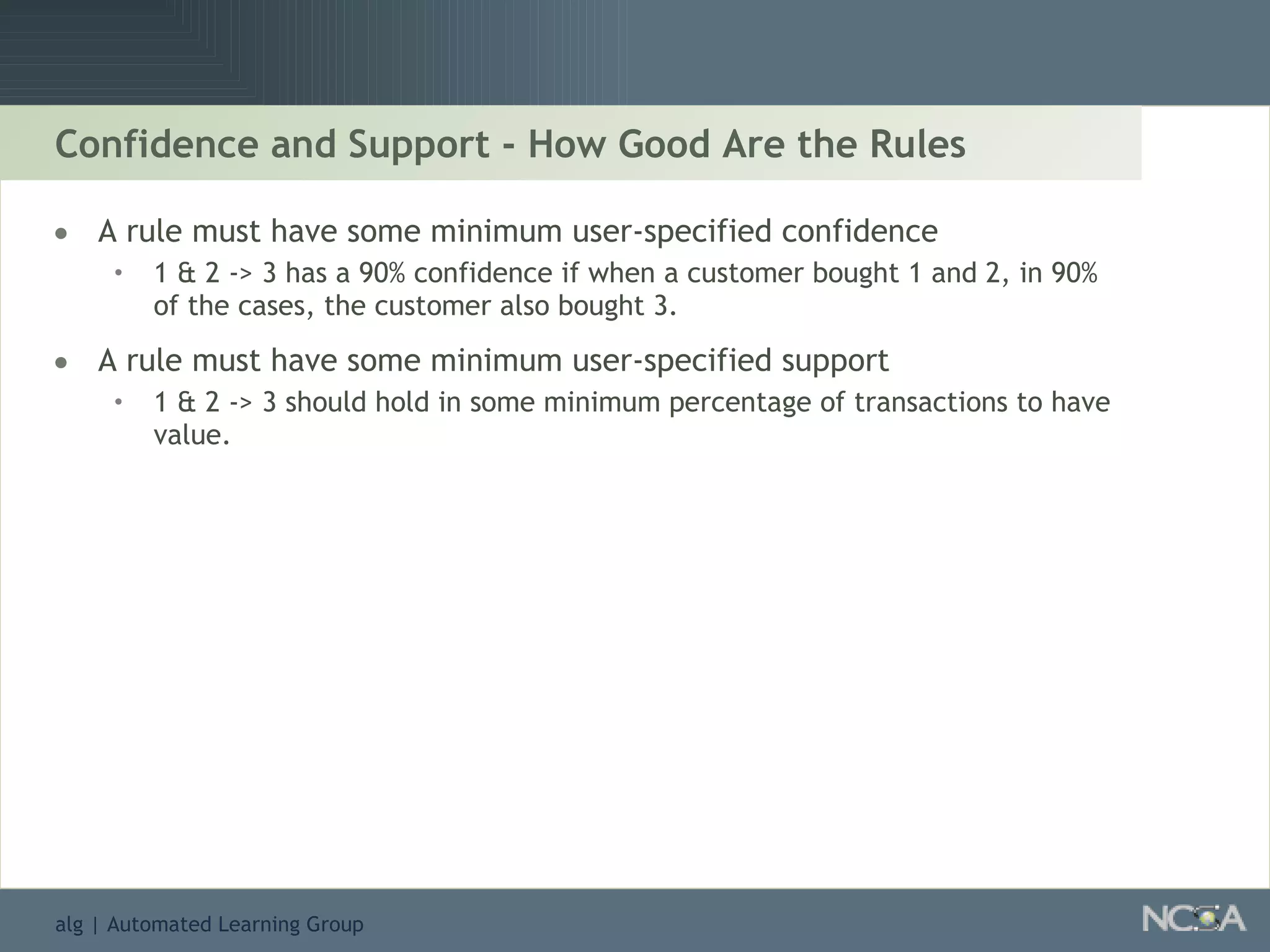 Confidence and Support - How Good Are the Rules A rule must have some minimum user-specified confidence 1 & 2 -> 3 has a 90% confidence if when a customer bought 1 and 2, in 90% of the cases, the customer also bought 3. A rule must have some minimum user-specified support 1 & 2 -> 3 should hold in some minimum percentage of transactions to have value. 