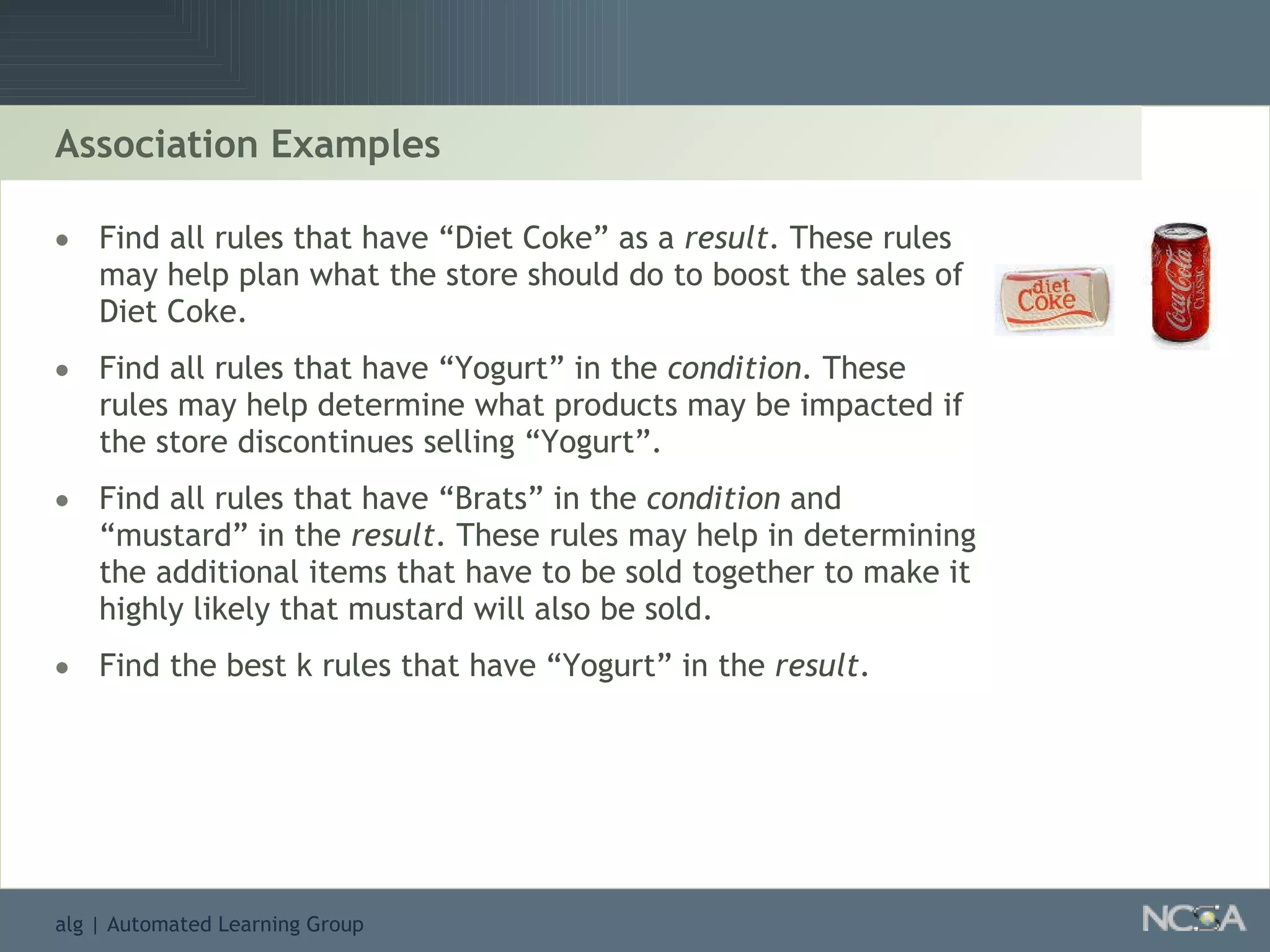 Association Examples Find all rules that have “Diet Coke” as a  result . These rules may help plan what the store should do to boost the sales of Diet Coke. Find all rules that have “Yogurt” in the  condition . These rules may help determine what products may be impacted if the store discontinues selling “Yogurt”. Find all rules that have “Brats” in the  condition  and “mustard” in the  result . These rules may help in determining the additional items that have to be sold together to make it highly likely that mustard will also be sold. Find the best k rules that have “Yogurt” in the  result . 