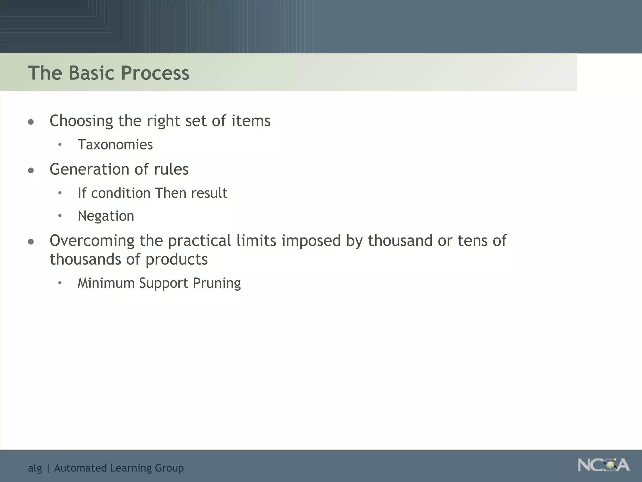 The Basic Process Choosing the right set of items Taxonomies Generation of rules If condition Then result Negation Overcoming the practical limits imposed by thousand or tens of thousands of products Minimum Support Pruning 