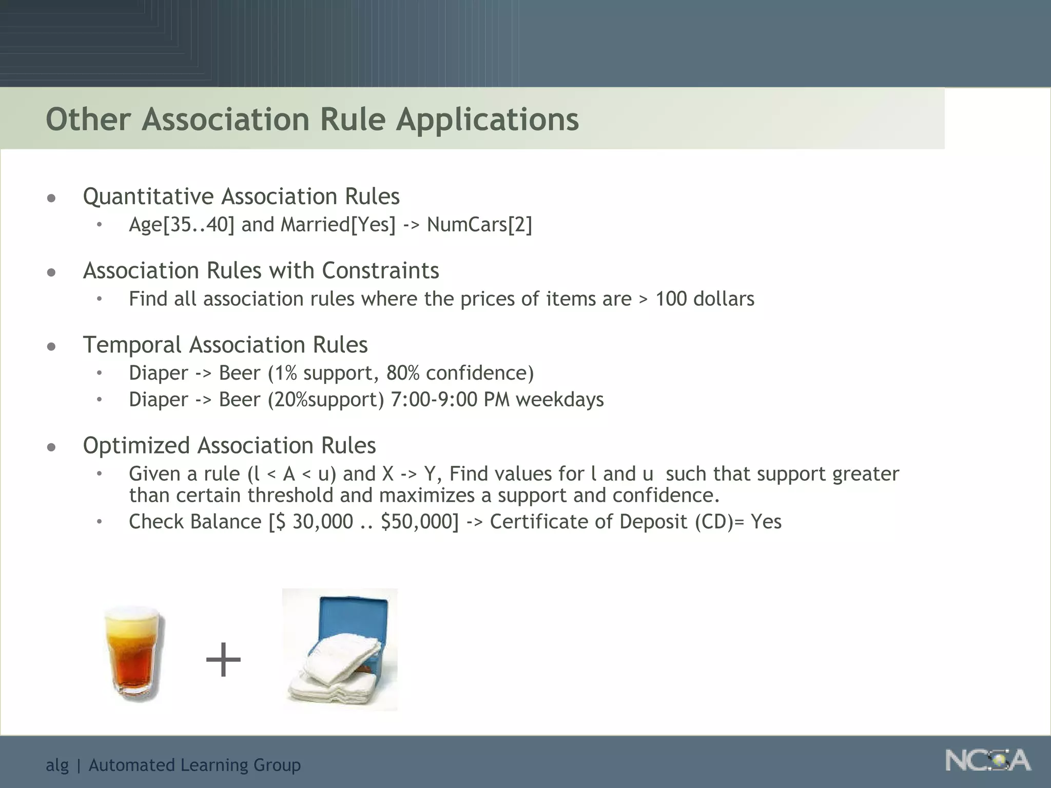 Other Association Rule Applications Quantitative Association Rules Age[35..40] and Married[Yes] -> NumCars[2] Association Rules with Constraints Find all association rules where the prices of items are > 100 dollars Temporal Association Rules Diaper -> Beer (1% support, 80% confidence) Diaper -> Beer (20%support) 7:00-9:00 PM weekdays Optimized Association Rules Given a rule (l < A < u) and X -> Y, Find values for l and u  such that support greater than certain threshold and maximizes a support and confidence. Check Balance [$ 30,000 .. $50,000] -> Certificate of Deposit (CD)= Yes + 