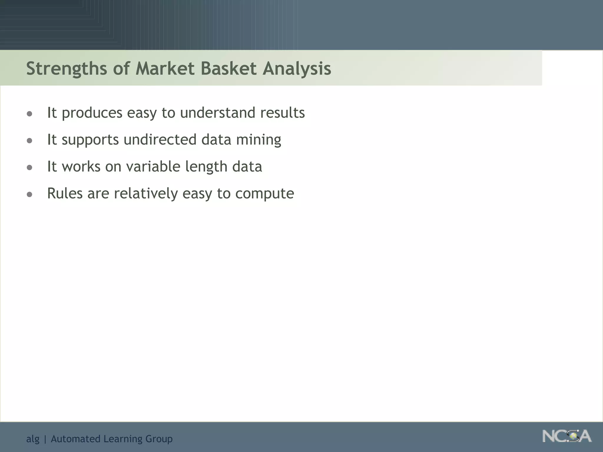 Strengths of Market Basket Analysis It produces easy to understand results It supports undirected data mining It works on variable length data Rules are relatively easy to compute 
