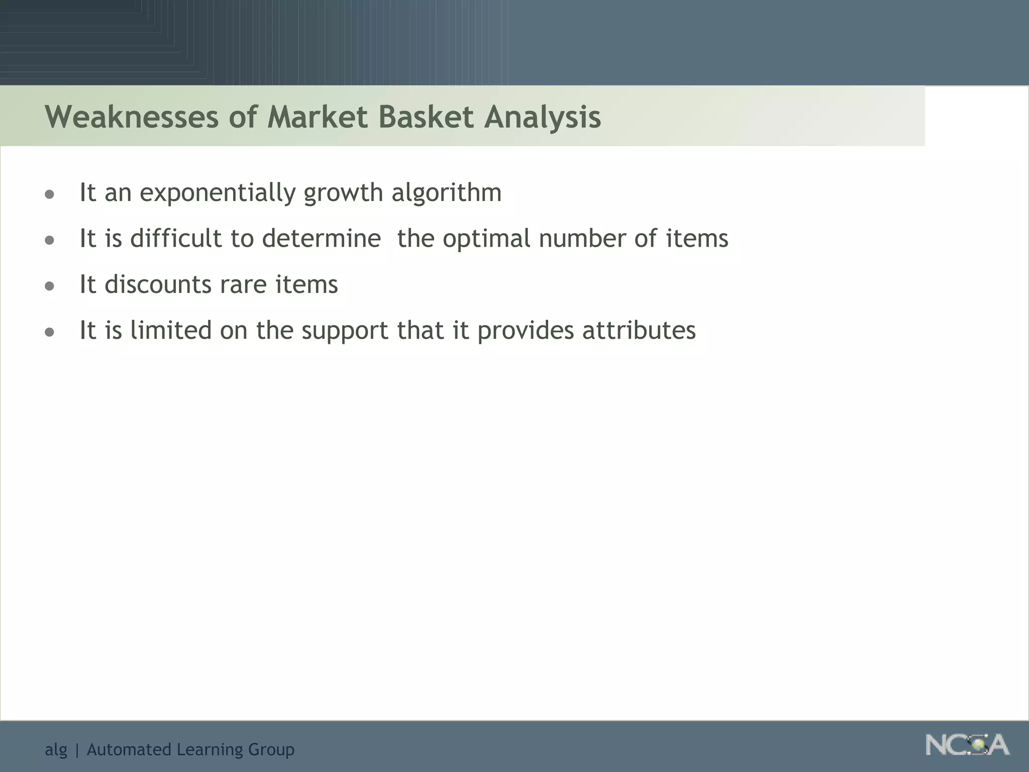 Weaknesses of Market Basket Analysis It an exponentially growth algorithm It is difficult to determine  the optimal number of items It discounts rare items It is limited on the support that it provides attributes 