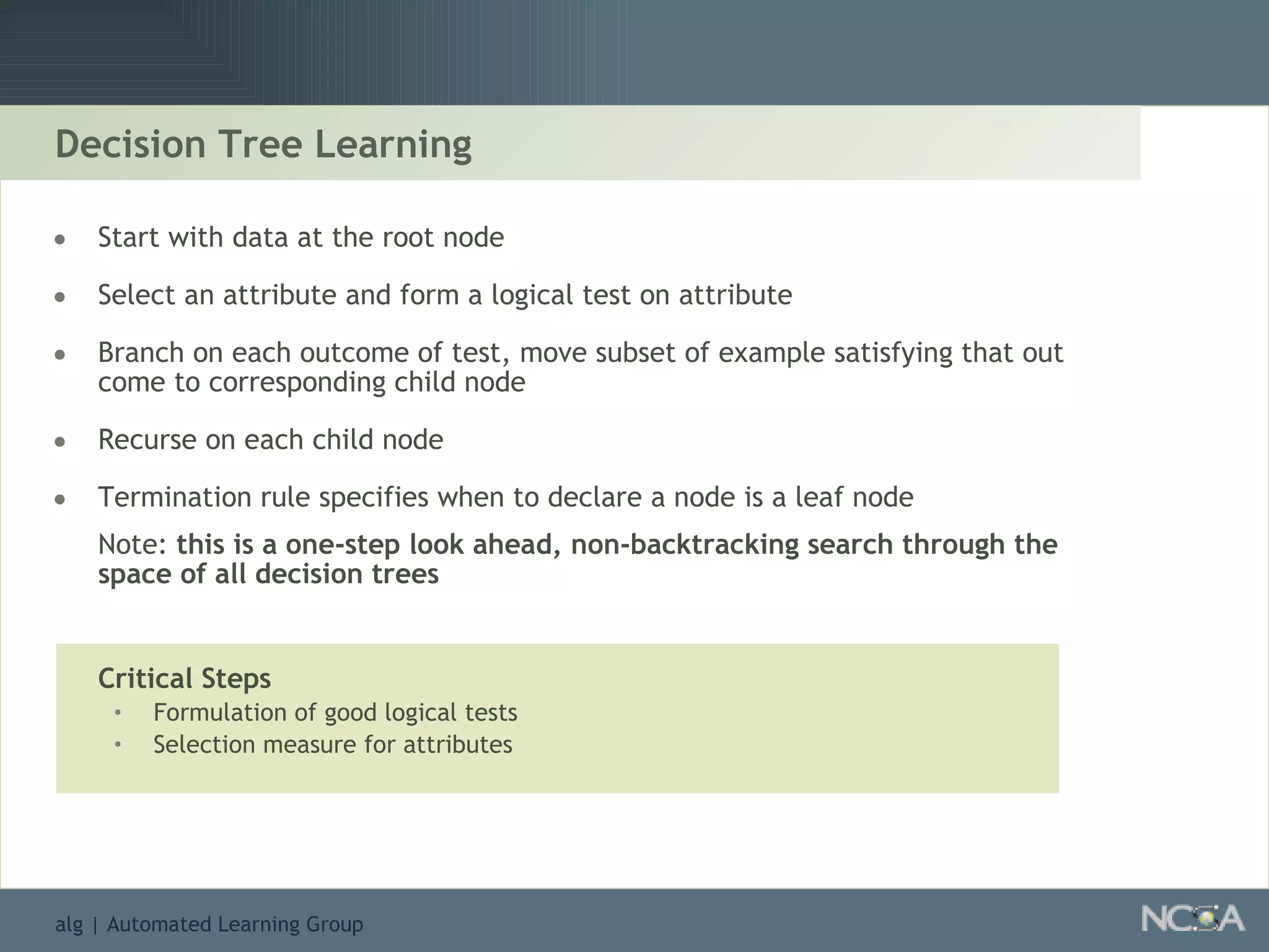 Start with data at the root node Select an attribute and form a logical test on attribute Branch on each outcome of test, move subset of example satisfying that out come to corresponding child node Recurse on each child node Termination rule specifies when to declare a node is a leaf node Note:  this is a one-step look ahead, non-backtracking search through the space of all decision trees Critical Steps Formulation of good logical tests Selection measure for attributes Decision Tree Learning 