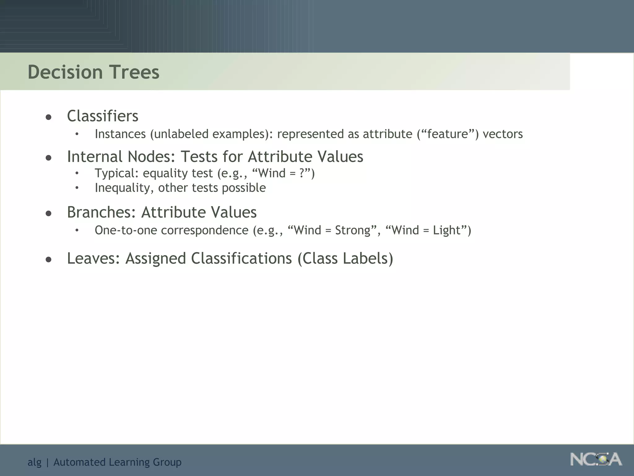 Decision Trees Classifiers Instances (unlabeled examples): represented as attribute (“feature”) vectors Internal Nodes: Tests for Attribute Values Typical: equality test (e.g., “Wind = ?”) Inequality, other tests possible Branches: Attribute Values One-to-one correspondence (e.g., “Wind = Strong”, “Wind = Light”) Leaves: Assigned Classifications (Class Labels) 