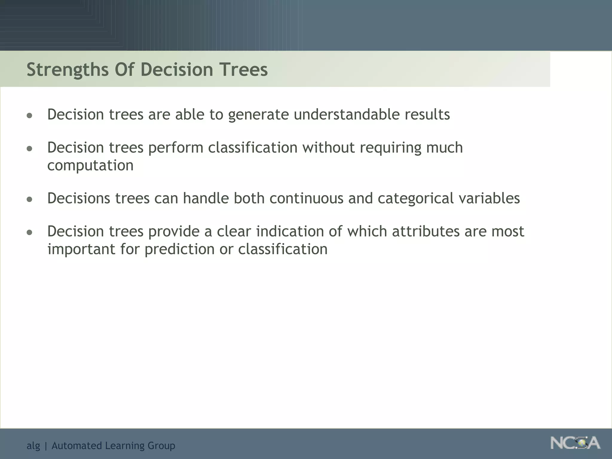 Strengths Of Decision Trees Decision trees are able to generate understandable results Decision trees perform classification without requiring much computation Decisions trees can handle both continuous and categorical variables Decision trees provide a clear indication of which attributes are most important for prediction or classification 