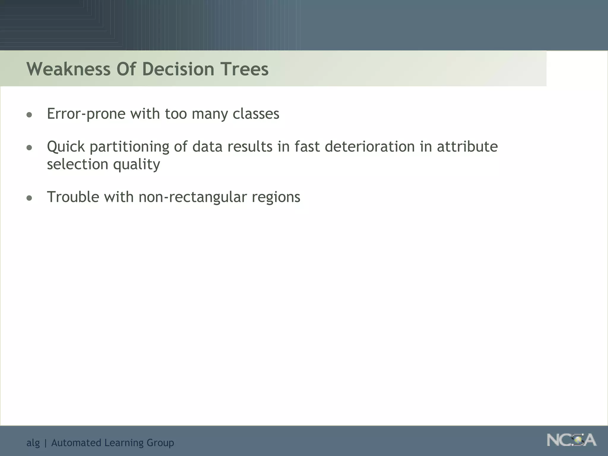 Weakness Of Decision Trees Error-prone with too many classes Quick partitioning of data results in fast deterioration in attribute selection quality Trouble with non-rectangular regions  