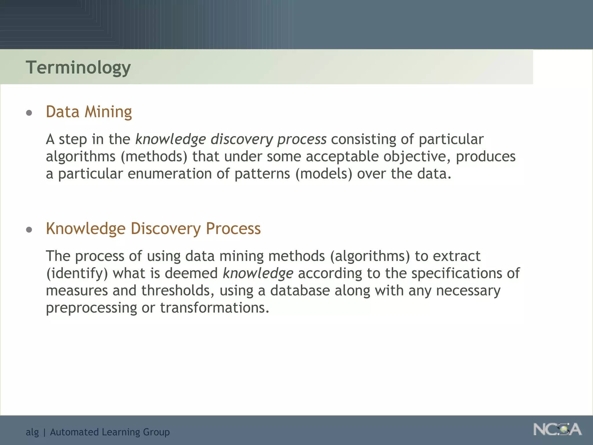 Terminology Data Mining A step in the  knowledge discovery process  consisting of particular algorithms (methods) that under some acceptable objective, produces a particular enumeration of patterns (models) over the data. Knowledge Discovery Process The process of using data mining methods (algorithms) to extract (identify) what is deemed  knowledge  according to the specifications of measures and thresholds, using a database along with any necessary preprocessing or transformations. 