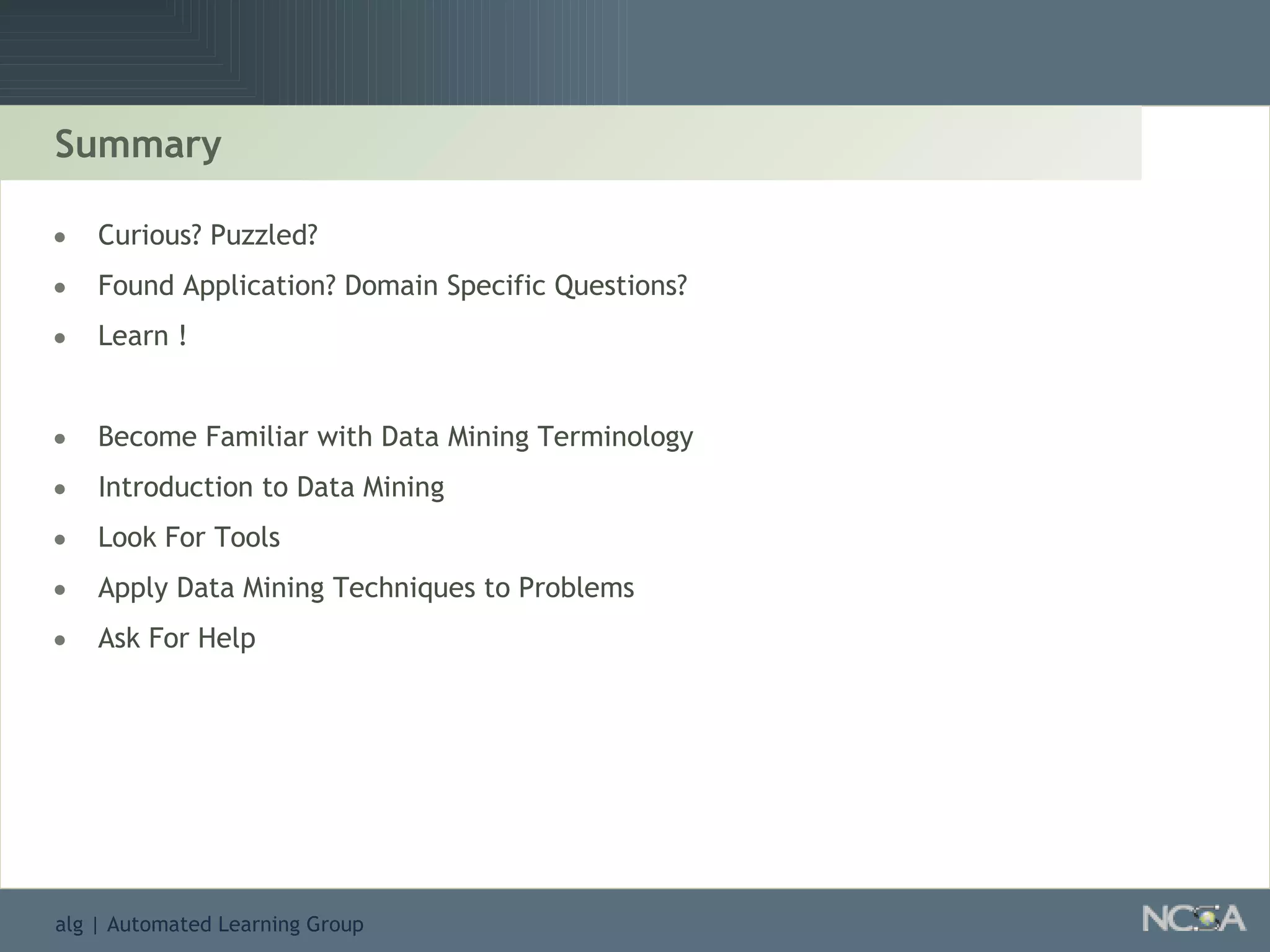 Summary Curious? Puzzled?  Found Application? Domain Specific Questions? Learn ! Become Familiar with Data Mining Terminology Introduction to Data Mining Look For Tools Apply Data Mining Techniques to Problems Ask For Help 