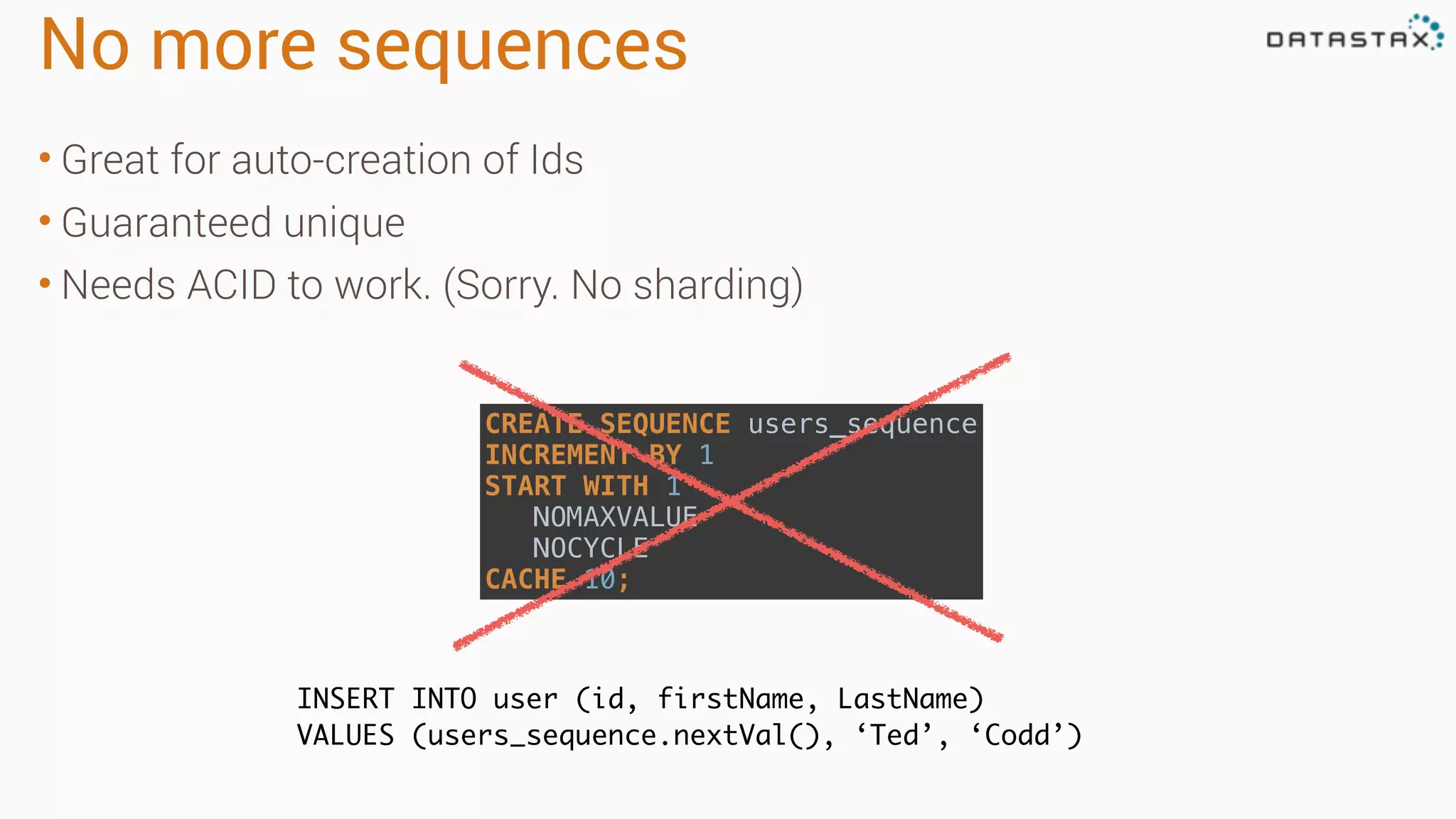 No more sequences • Great for auto-creation of Ids • Guaranteed unique • Needs ACID to work. (Sorry. No sharding) INSERT INTO user (id, firstName, LastName) VALUES (users_sequence.nextVal(), ‘Ted’, ‘Codd’) CREATE SEQUENCE users_sequence  INCREMENT BY 1  START WITH 1  NOMAXVALUE  NOCYCLE  CACHE 10; 