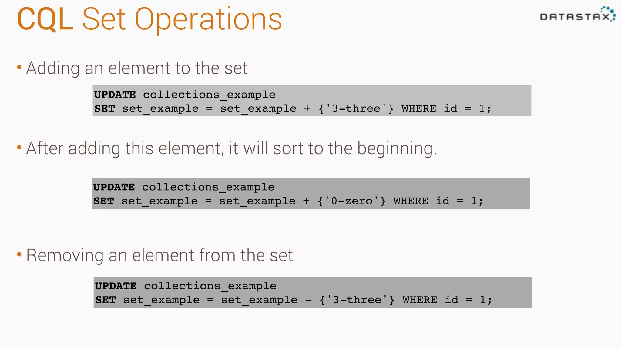 CQL Set Operations • Adding an element to the set • After adding this element, it will sort to the beginning. • Removing an element from the set UPDATE collections_example SET set_example = set_example + {'3-three'} WHERE id = 1; UPDATE collections_example SET set_example = set_example + {'0-zero'} WHERE id = 1; UPDATE collections_example SET set_example = set_example - {'3-three'} WHERE id = 1; 