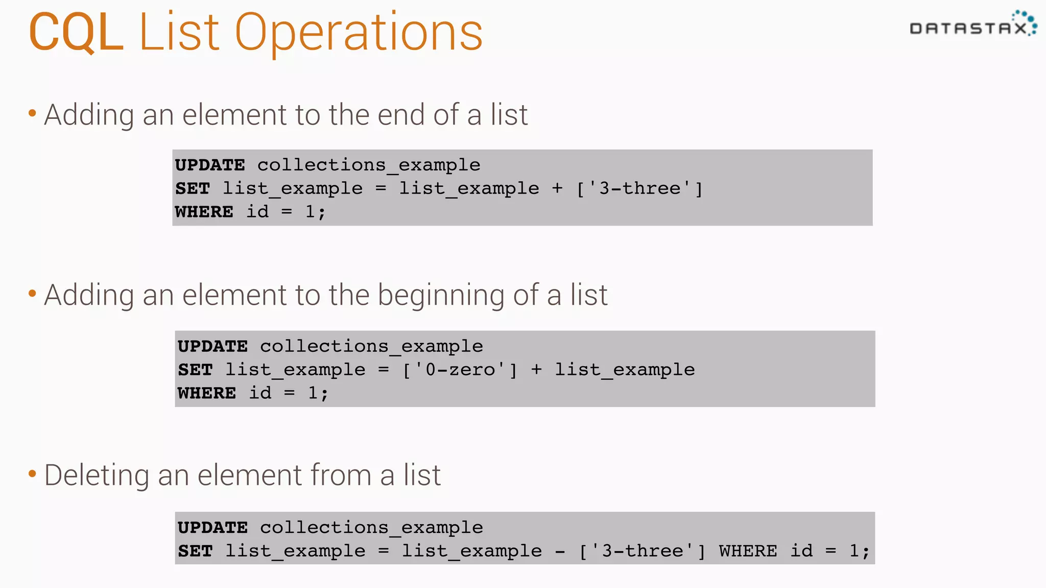 CQL List Operations • Adding an element to the end of a list • Adding an element to the beginning of a list • Deleting an element from a list UPDATE collections_example SET list_example = list_example + ['3-three'] WHERE id = 1; UPDATE collections_example SET list_example = ['0-zero'] + list_example WHERE id = 1; UPDATE collections_example SET list_example = list_example - ['3-three'] WHERE id = 1; 
