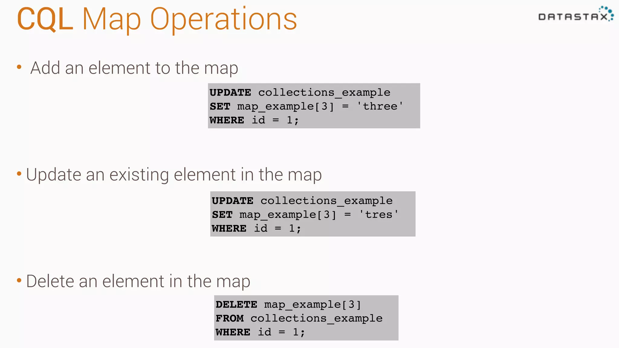 CQL Map Operations • Add an element to the map • Update an existing element in the map • Delete an element in the map UPDATE collections_example SET map_example[3] = 'three' WHERE id = 1; UPDATE collections_example SET map_example[3] = 'tres' WHERE id = 1; DELETE map_example[3] FROM collections_example WHERE id = 1; 