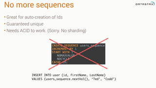 No more sequences
• Great for auto-creation of Ids
• Guaranteed unique
• Needs ACID to work. (Sorry. No sharding)
INSERT INTO user (id, firstName, LastName)
VALUES (users_sequence.nextVal(), ‘Ted’, ‘Codd’)
CREATE SEQUENCE users_sequence 
INCREMENT BY 1 
START WITH 1 
NOMAXVALUE 
NOCYCLE 
CACHE 10;
 