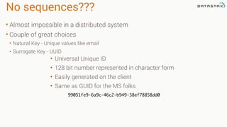 No sequences???
• Almost impossible in a distributed system
• Couple of great choices
• Natural Key - Unique values like email
• Surrogate Key - UUID
• Universal Unique ID
• 128 bit number represented in character form
• Easily generated on the client
• Same as GUID for the MS folks
99051fe9-6a9c-46c2-b949-38ef78858dd0
 