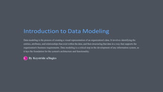 Introduction to Data Modeling
Data modeling is the process of creating a visual representation of an organization's data. It involves identifying the
entities, attributes, and relationships that exist within the data, and then structuring that data in a way that supports the
organization's business requirements. Data modeling is a critical step in the development of any information system, as
it lays the foundation for the system's architecture and functionality.
By Keystride a3logics