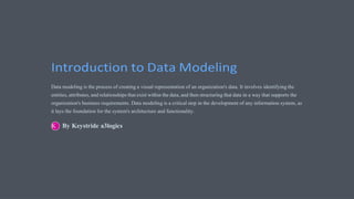 Introduction to Data Modeling
Data modeling is the process of creating a visual representation of an organization's data. It involves identifying the
entities, attributes, and relationships that exist within the data, and then structuring that data in a way that supports the
organization's business requirements. Data modeling is a critical step in the development of any information system, as
it lays the foundation for the system's architecture and functionality.
By Keystride a3logics
 
