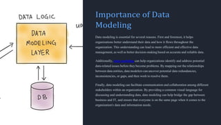 Importance of Data
Modeling
Data modeling is essential for several reasons. First and foremost, it helps
organizations better understand their data and how it flows throughout the
organization. This understanding can lead to more efficient and effective data
management, as well as better decision-making based on accurate and reliable data.
Additionally, data modeling can help organizations identify and address potential
data-related issues before they become problems. By mapping out the relationships
between data entities, data modelers can uncover potential data redundancies,
inconsistencies, or gaps, and then work to resolve them.
Finally, data modeling can facilitate communication and collaboration among different
stakeholders within an organization. By providing a common visual language for
discussing and understanding data, data modeling can help bridge the gap between
business and IT, and ensure that everyone is on the same page when it comes to the
organization's data and information needs.