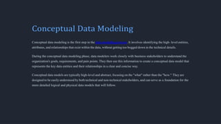 Conceptual Data Modeling
Conceptual data modeling is the first step in the data modeling process. It involves identifying the high- level entities,
attributes, and relationships that exist within the data, without getting too bogged down in the technical details.
During the conceptual data modeling phase, data modelers work closely with business stakeholders to understand the
organization's goals, requirements, and pain points. They then use this information to create a conceptual data model that
represents the key data entities and their relationships in a clear and concise way.
Conceptual data models are typically high-level and abstract, focusing on the "what" rather than the "how." They are
designed to be easily understood by both technical and non-technical stakeholders, and can serve as a foundation for the
more detailed logical and physical data models that will follow.
