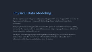 Physical Data Modeling
The final step in the data modeling process is the creation of the physical data model. The physical data model takes the
logical data model and translates it into a specific database design that can be implemented in a production
environment.
During the physical data modeling phase, data modelers work to optimize the data model for performance, scalability,
and security. They may denormalize the data model in certain cases to improve query performance, or add additional
indexes and partitions to enhance data retrieval.
The physical data model is typically represented using database-specific design tools, such as schema diagrams or
database schema scripts. This model is the most technical and detailed of the three, and is used by database
administrators and developers to actually build and deploy the database.
