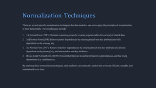 Normalization Techniques
There are several specific normalization techniques that data modelers can use to apply the principles of normalization
to their data models. These techniques include:
1. 1st Normal Form (1NF): Eliminate repeating groups by creating separate tables for each set of related data.
2. 2nd Normal Form (2NF): Remove partial dependencies by ensuring that all non-key attributes are fully
dependent on the primary key.
3. 3rd Normal Form (3NF): Remove transitive dependencies by ensuring that all non-key attributes are directly
dependent on the primary key, and not on other non-key attributes.
4. Boyce-Codd Normal Form (BCNF): Ensure that there are no partial or transitive dependencies, and that every
determinant is a candidate key.
By applying these normalization techniques, data modelers can create data models that are more efficient, scalable, and
maintainable over time.