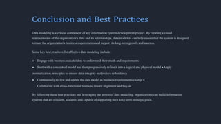 Conclusion and Best Practices
Data modeling is a critical component of any information system development project. By creating a visual
representation of the organization's data and its relationships, data modelers can help ensure that the system is designed
to meet the organization's business requirements and support its long-term growth and success.
Some key best practices for effective data modeling include:
Engage with business stakeholders to understand their needs and requirements
Start with a conceptual model and then progressively refine it into a logical and physical model Apply
normalization principles to ensure data integrity and reduce redundancy
Continuously review and update the data model as business requirements change
Collaborate with cross-functional teams to ensure alignment and buy-in
By following these best practices and leveraging the power of data modeling, organizations can build information
systems that are efficient, scalable, and capable of supporting their long-term strategic goals.