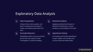 Exploratory Data Analysis
1 Data Visualization
Using various charts, graphs, and
plots to understand the patterns,
trends, and relationships within the
data.
2 Statistical Analysis
Applying statistical techniques to
identify the distribution, central
tendency, and variability of the data.
3 Anomaly Detection
Identifying outliers and unusual data
points that may require further
investigation or special handling.
4 Hypothesis Testing
Formulating and testing hypotheses
to gain insights into the data and
uncover potential relationships.
 
