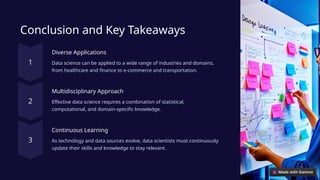 Conclusion and Key Takeaways
Diverse Applications
Data science can be applied to a wide range of industries and domains,
from healthcare and finance to e-commerce and transportation.
Multidisciplinary Approach
Effective data science requires a combination of statistical,
computational, and domain-specific knowledge.
Continuous Learning
As technology and data sources evolve, data scientists must continuously
update their skills and knowledge to stay relevant.
 