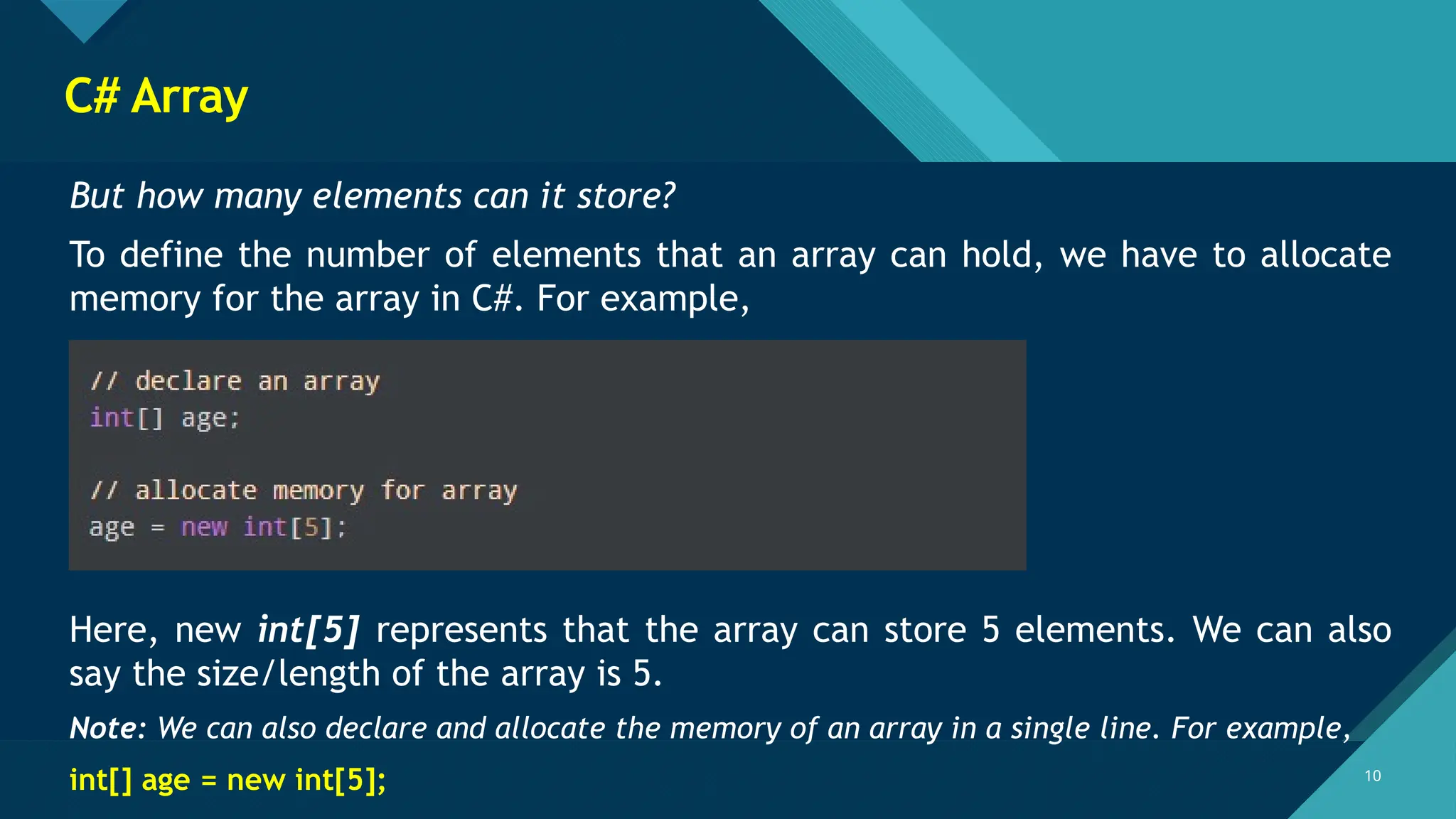 Click to edit Master title style
10
10
C# Array
But how many elements can it store?
To define the number of elements that an array can hold, we have to allocate
memory for the array in C#. For example,
Here, new int[5] represents that the array can store 5 elements. We can also
say the size/length of the array is 5.
Note: We can also declare and allocate the memory of an array in a single line. For example,
int[] age = new int[5];
 