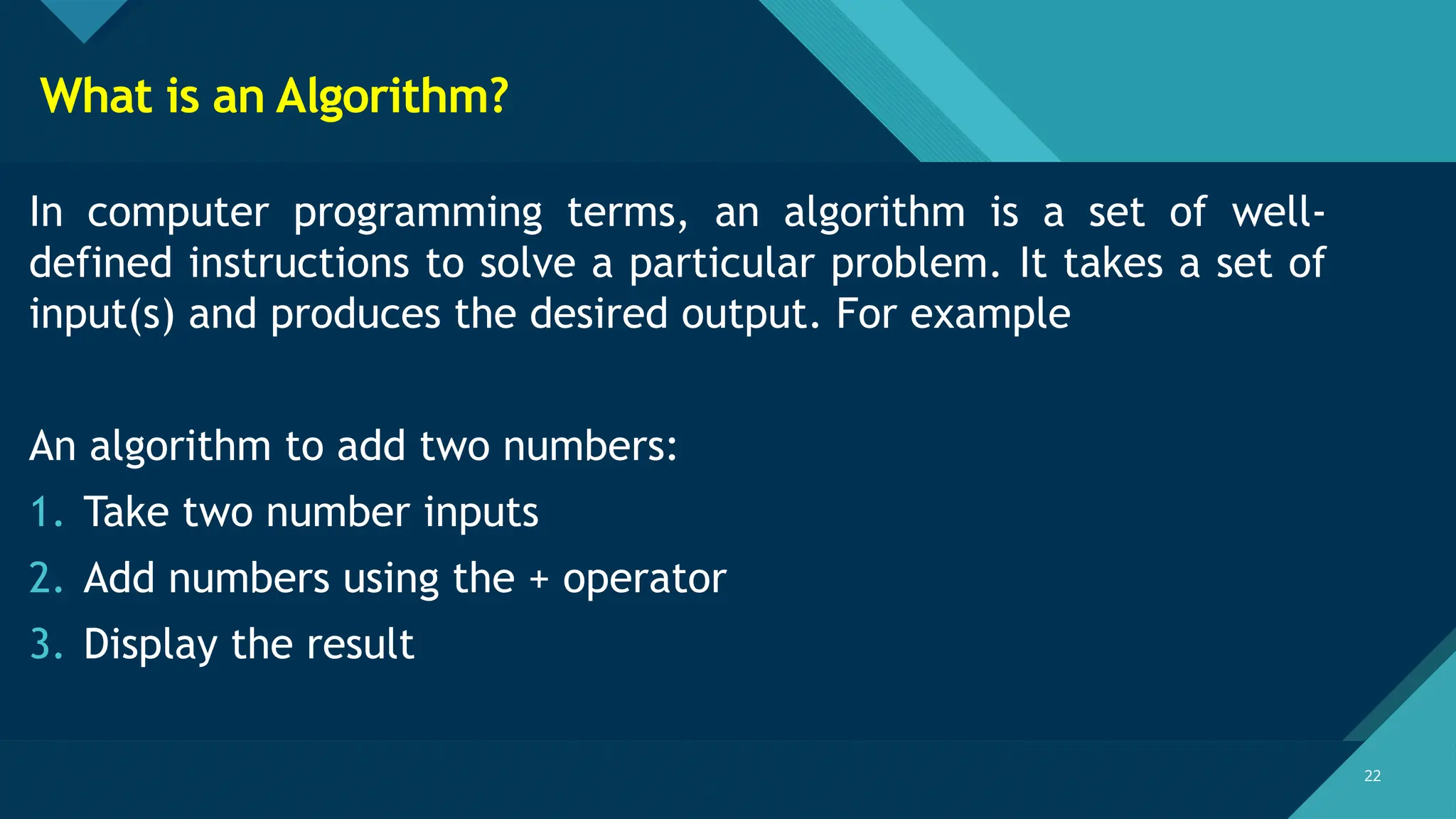 Click to edit Master title style
22
22
What is an Algorithm?
In computer programming terms, an algorithm is a set of well-
defined instructions to solve a particular problem. It takes a set of
input(s) and produces the desired output. For example
An algorithm to add two numbers:
1. Take two number inputs
2. Add numbers using the + operator
3. Display the result
 