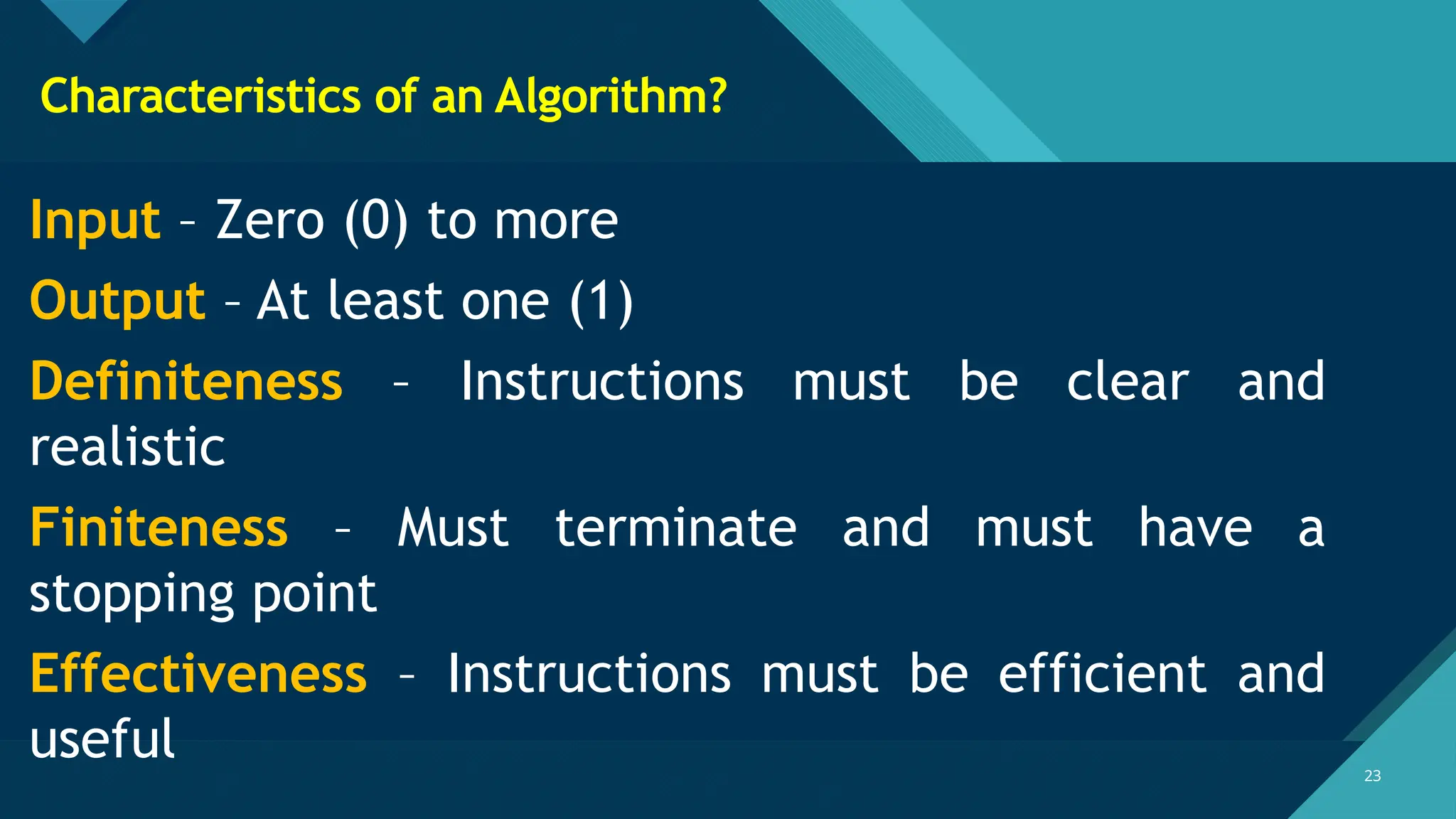 Click to edit Master title style
23
23
Characteristics of an Algorithm?
Input – Zero (0) to more
Output – At least one (1)
Definiteness – Instructions must be clear and
realistic
Finiteness – Must terminate and must have a
stopping point
Effectiveness – Instructions must be efficient and
useful
 