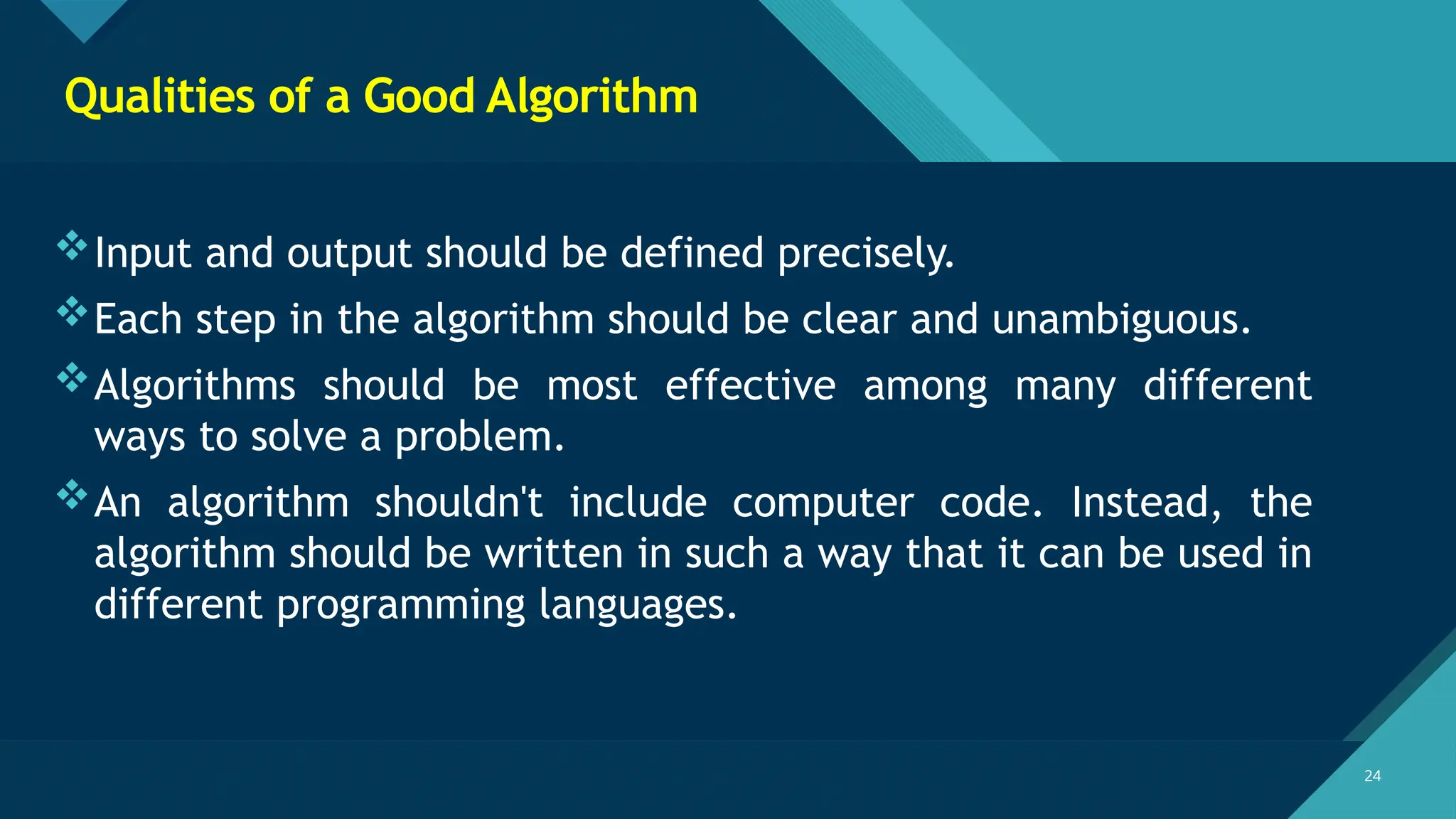 Click to edit Master title style
24
24
Qualities of a Good Algorithm
Input and output should be defined precisely.
Each step in the algorithm should be clear and unambiguous.
Algorithms should be most effective among many different
ways to solve a problem.
An algorithm shouldn't include computer code. Instead, the
algorithm should be written in such a way that it can be used in
different programming languages.
 