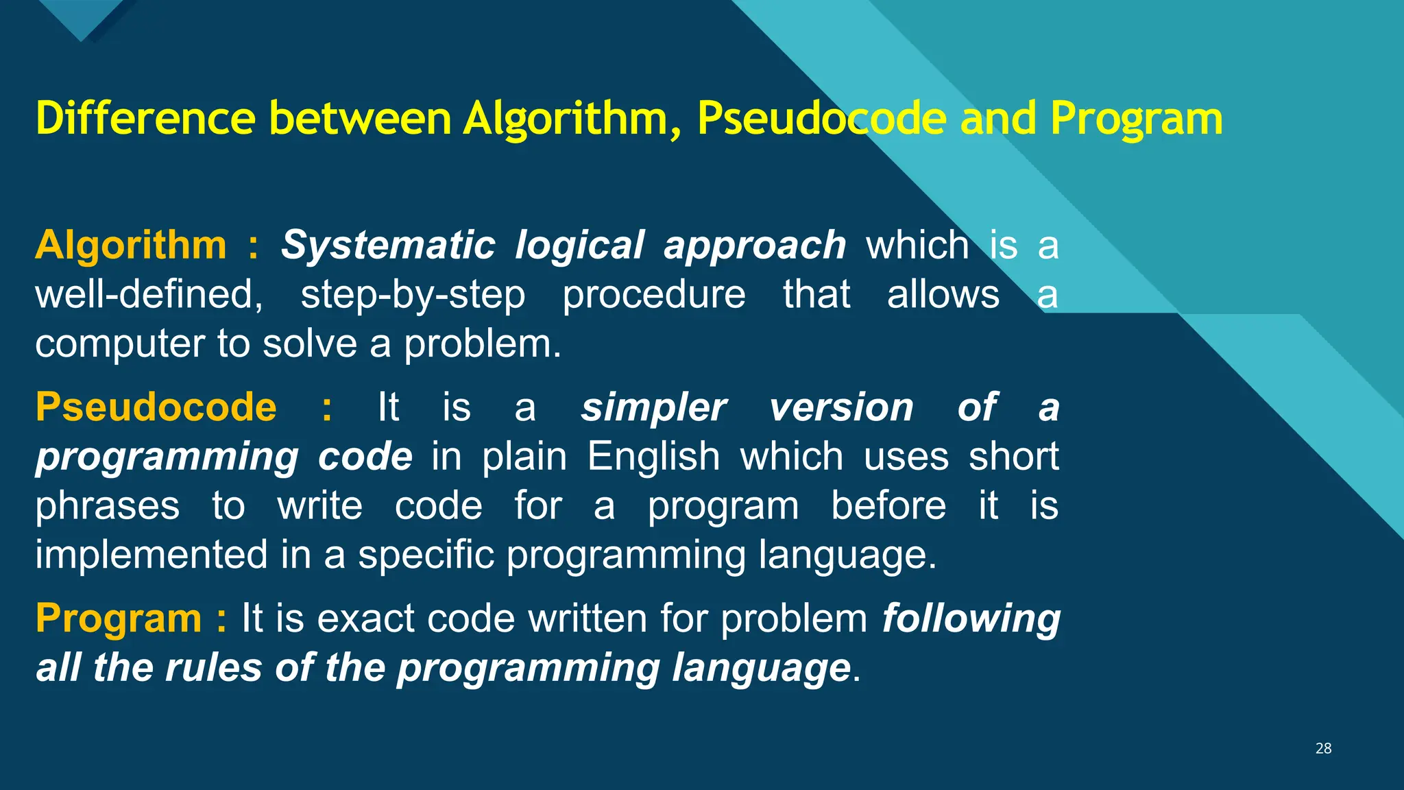 Click to edit Master title style
28
28
Algorithm : Systematic logical approach which is a
well-defined, step-by-step procedure that allows a
computer to solve a problem.
Pseudocode : It is a simpler version of a
programming code in plain English which uses short
phrases to write code for a program before it is
implemented in a specific programming language.
Program : It is exact code written for problem following
all the rules of the programming language.
Difference between Algorithm, Pseudocode and Program
 