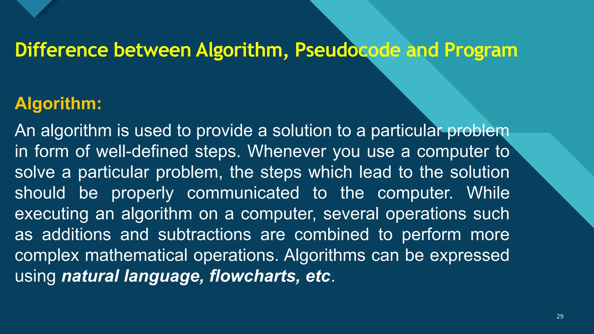 Click to edit Master title style
29
29
Algorithm:
An algorithm is used to provide a solution to a particular problem
in form of well-defined steps. Whenever you use a computer to
solve a particular problem, the steps which lead to the solution
should be properly communicated to the computer. While
executing an algorithm on a computer, several operations such
as additions and subtractions are combined to perform more
complex mathematical operations. Algorithms can be expressed
using natural language, flowcharts, etc.
Difference between Algorithm, Pseudocode and Program
 