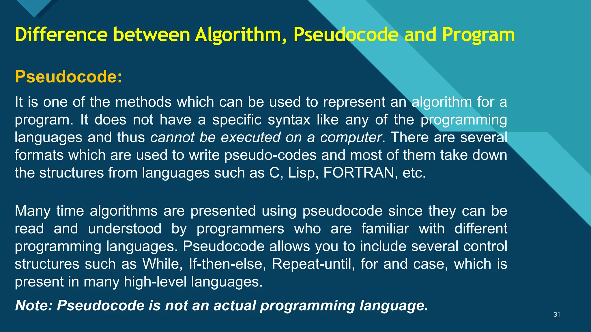Click to edit Master title style
31
31
Pseudocode:
It is one of the methods which can be used to represent an algorithm for a
program. It does not have a specific syntax like any of the programming
languages and thus cannot be executed on a computer. There are several
formats which are used to write pseudo-codes and most of them take down
the structures from languages such as C, Lisp, FORTRAN, etc.
Many time algorithms are presented using pseudocode since they can be
read and understood by programmers who are familiar with different
programming languages. Pseudocode allows you to include several control
structures such as While, If-then-else, Repeat-until, for and case, which is
present in many high-level languages.
Note: Pseudocode is not an actual programming language.
Difference between Algorithm, Pseudocode and Program
 