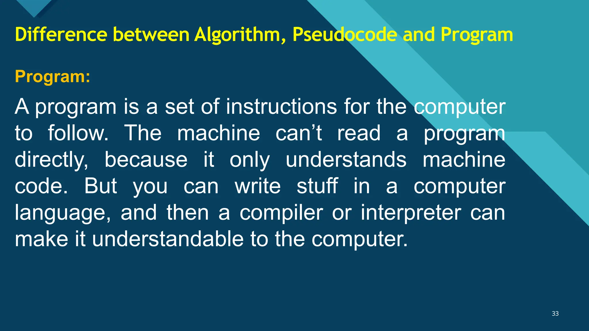 Click to edit Master title style
33
33
Program:
A program is a set of instructions for the computer
to follow. The machine can’t read a program
directly, because it only understands machine
code. But you can write stuff in a computer
language, and then a compiler or interpreter can
make it understandable to the computer.
Difference between Algorithm, Pseudocode and Program
 