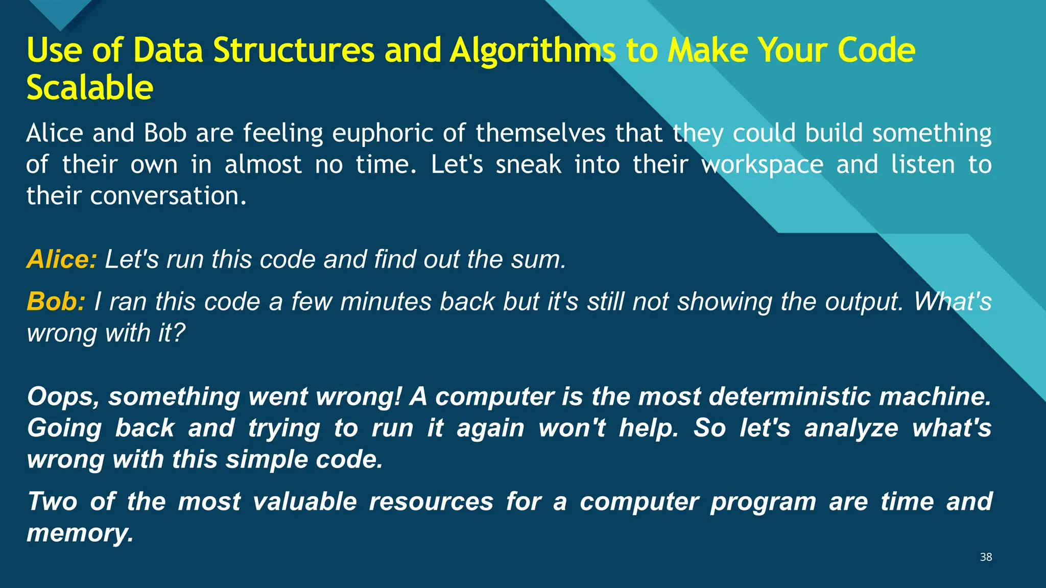 Click to edit Master title style
38
38
Alice and Bob are feeling euphoric of themselves that they could build something
of their own in almost no time. Let's sneak into their workspace and listen to
their conversation.
Alice: Let's run this code and find out the sum.
Bob: I ran this code a few minutes back but it's still not showing the output. What's
wrong with it?
Oops, something went wrong! A computer is the most deterministic machine.
Going back and trying to run it again won't help. So let's analyze what's
wrong with this simple code.
Two of the most valuable resources for a computer program are time and
memory.
Use of Data Structures and Algorithms to Make Your Code
Scalable
 
