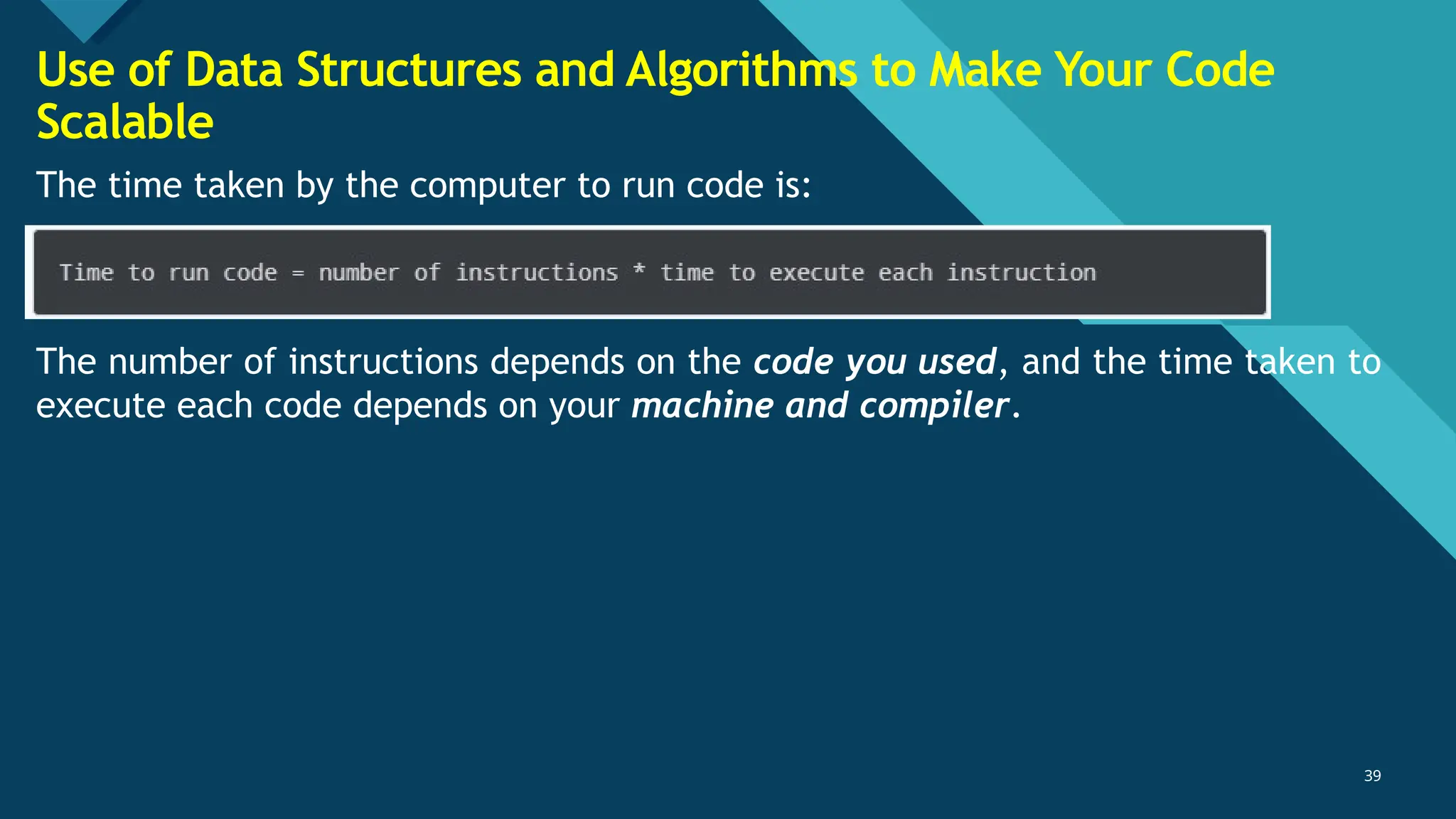 Click to edit Master title style
39
39
The time taken by the computer to run code is:
The number of instructions depends on the code you used, and the time taken to
execute each code depends on your machine and compiler.
Use of Data Structures and Algorithms to Make Your Code
Scalable
 