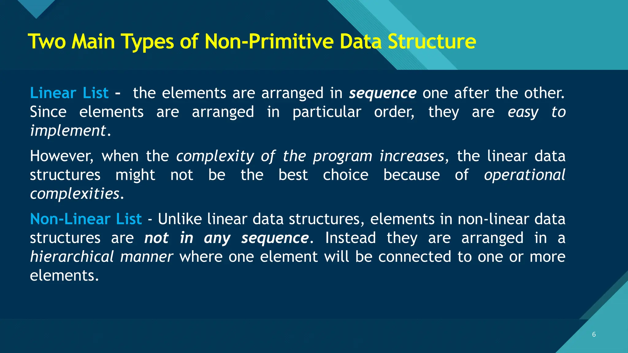 Click to edit Master title style
6 6
Two Main Types of Non-Primitive Data Structure
Linear List – the elements are arranged in sequence one after the other.
Since elements are arranged in particular order, they are easy to
implement.
However, when the complexity of the program increases, the linear data
structures might not be the best choice because of operational
complexities.
Non-Linear List - Unlike linear data structures, elements in non-linear data
structures are not in any sequence. Instead they are arranged in a
hierarchical manner where one element will be connected to one or more
elements.
 