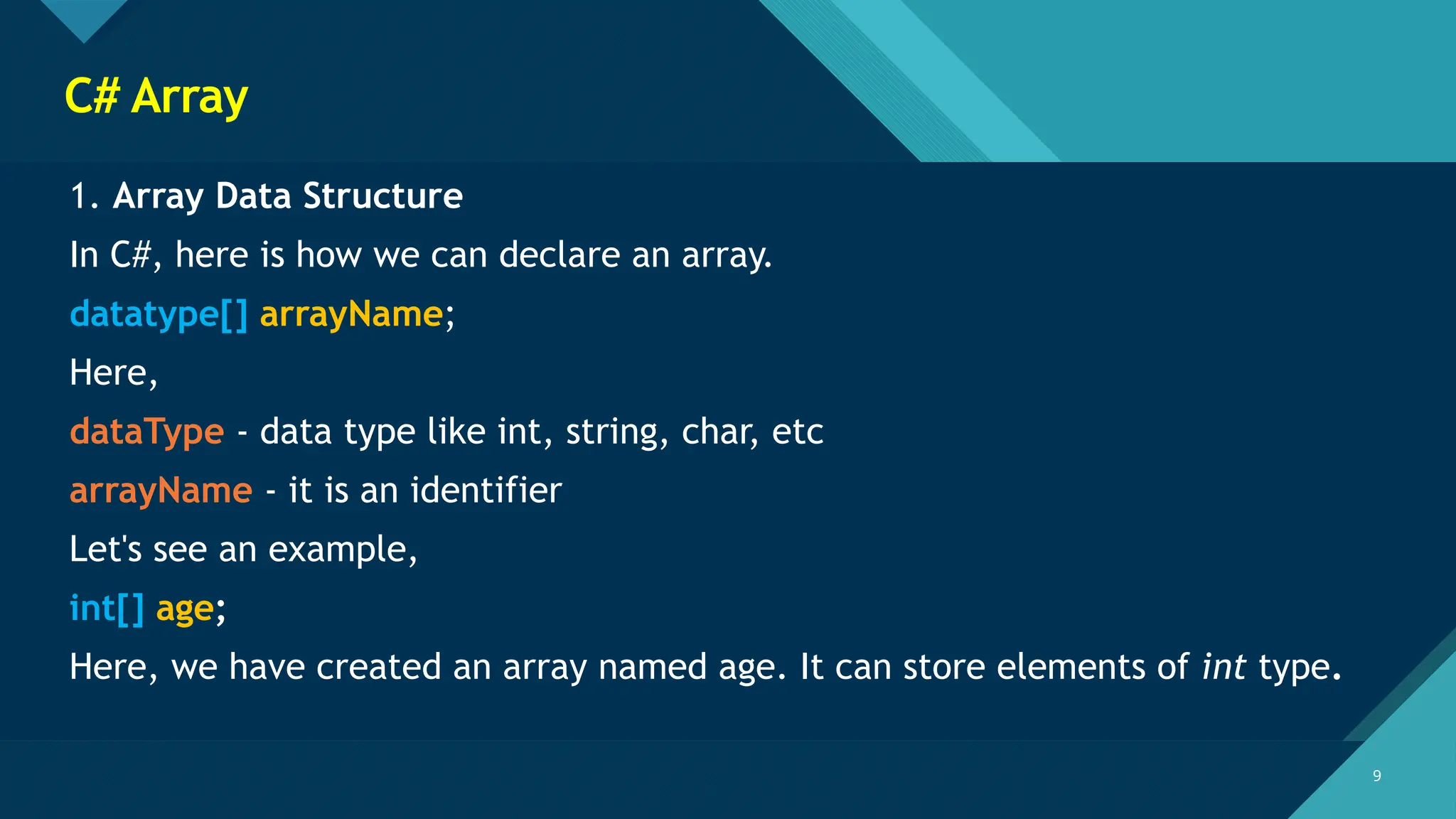 Click to edit Master title style
9 9
C# Array
1. Array Data Structure
In C#, here is how we can declare an array.
datatype[] arrayName;
Here,
dataType - data type like int, string, char, etc
arrayName - it is an identifier
Let's see an example,
int[] age;
Here, we have created an array named age. It can store elements of int type.
 