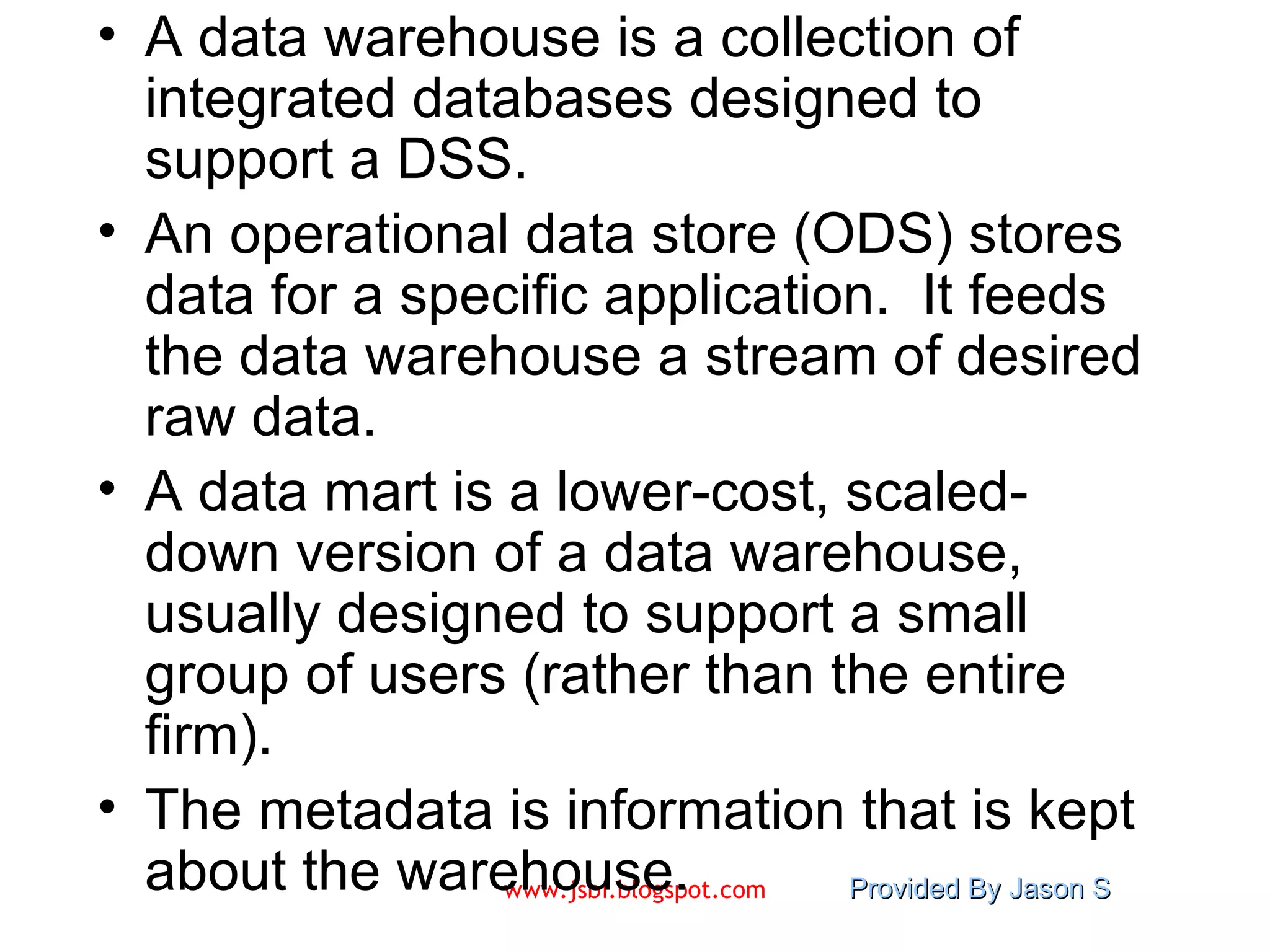 A data warehouse is a collection of integrated databases designed to support a DSS. An operational data store (ODS) stores data for a specific application.  It feeds the data warehouse a stream of desired raw data. A data mart is a lower-cost, scaled-down version of a data warehouse, usually designed to support a small group of users (rather than the entire firm). The metadata is information that is kept about the warehouse. 