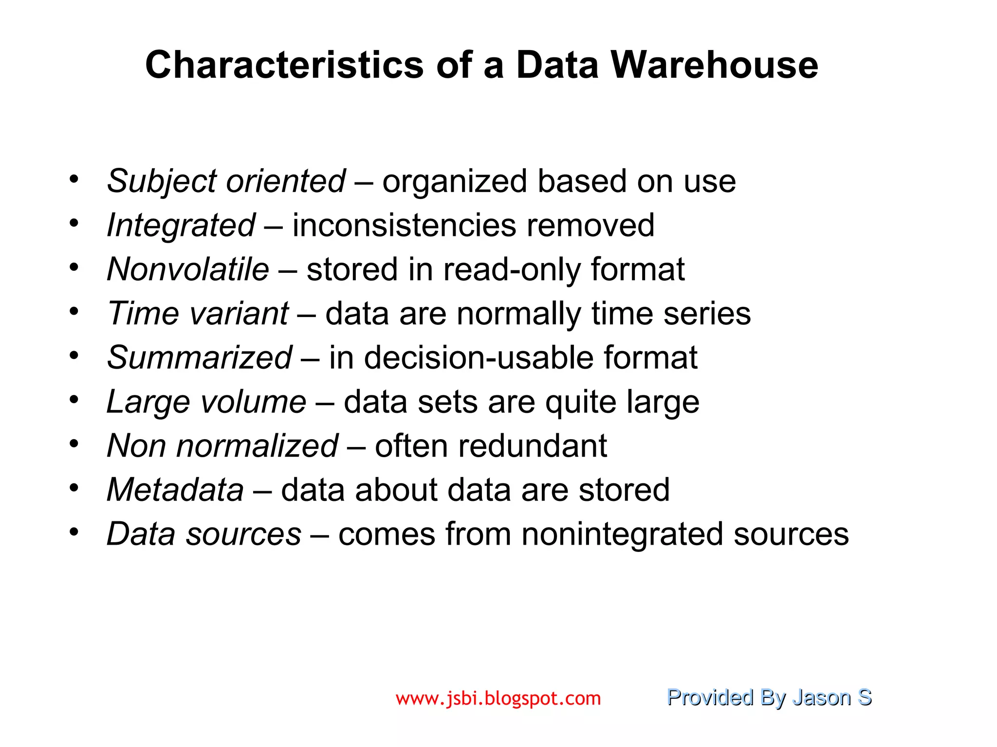 Characteristics of a Data Warehouse Subject oriented  – organized based on use Integrated  – inconsistencies removed Nonvolatile  – stored in read-only format Time variant  – data are normally time series Summarized  – in decision-usable format  Large volume  – data sets are quite large Non normalized  – often redundant Metadata  – data about data are stored Data sources  – comes from nonintegrated sources 