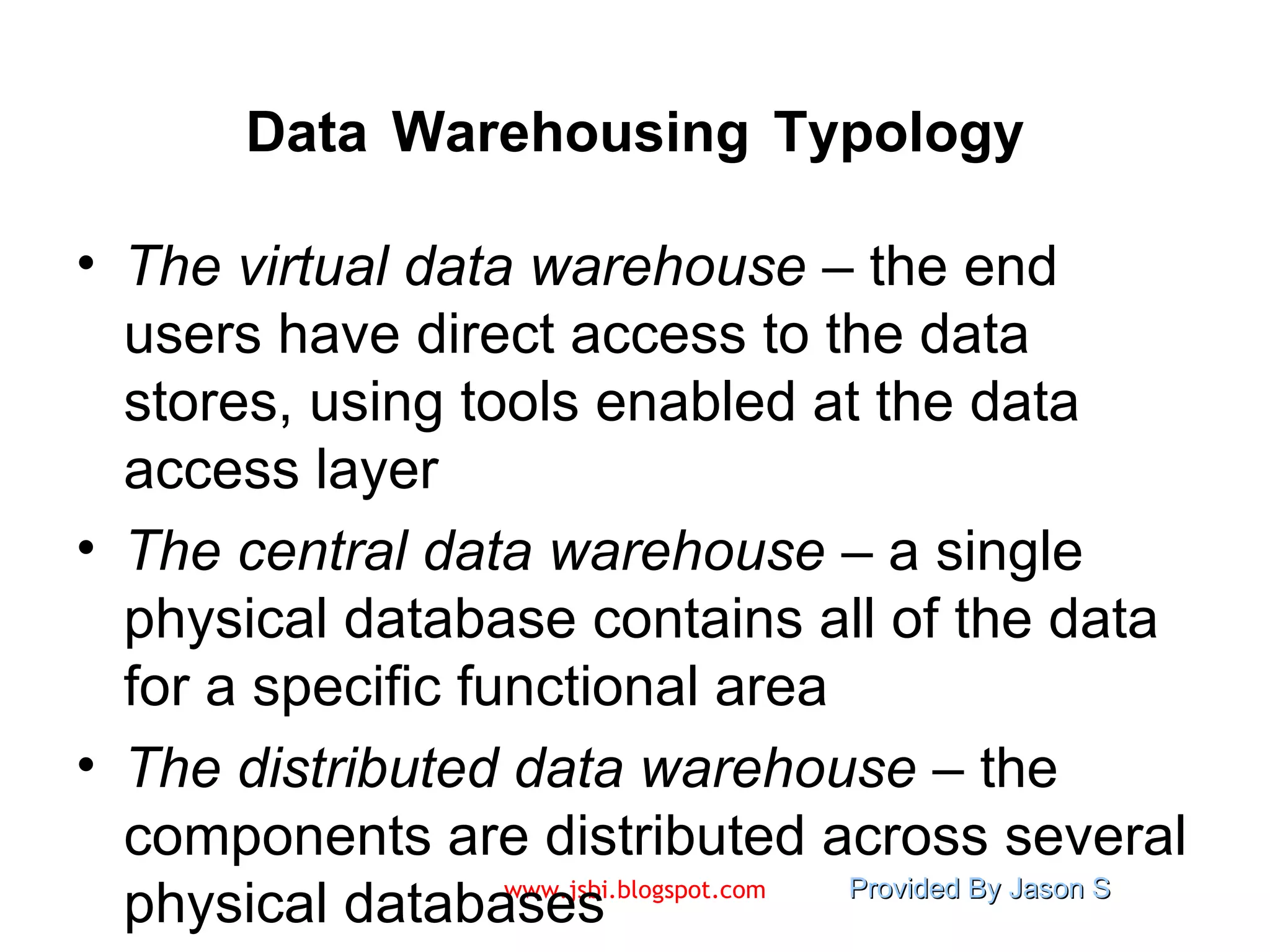 Data   Warehousing   Typology The virtual data warehouse  – the end users have direct access to the data stores, using tools enabled at the data access layer The central data warehouse  – a single physical database contains all of the data for a specific functional area The distributed data warehouse  – the components are distributed across several physical databases 