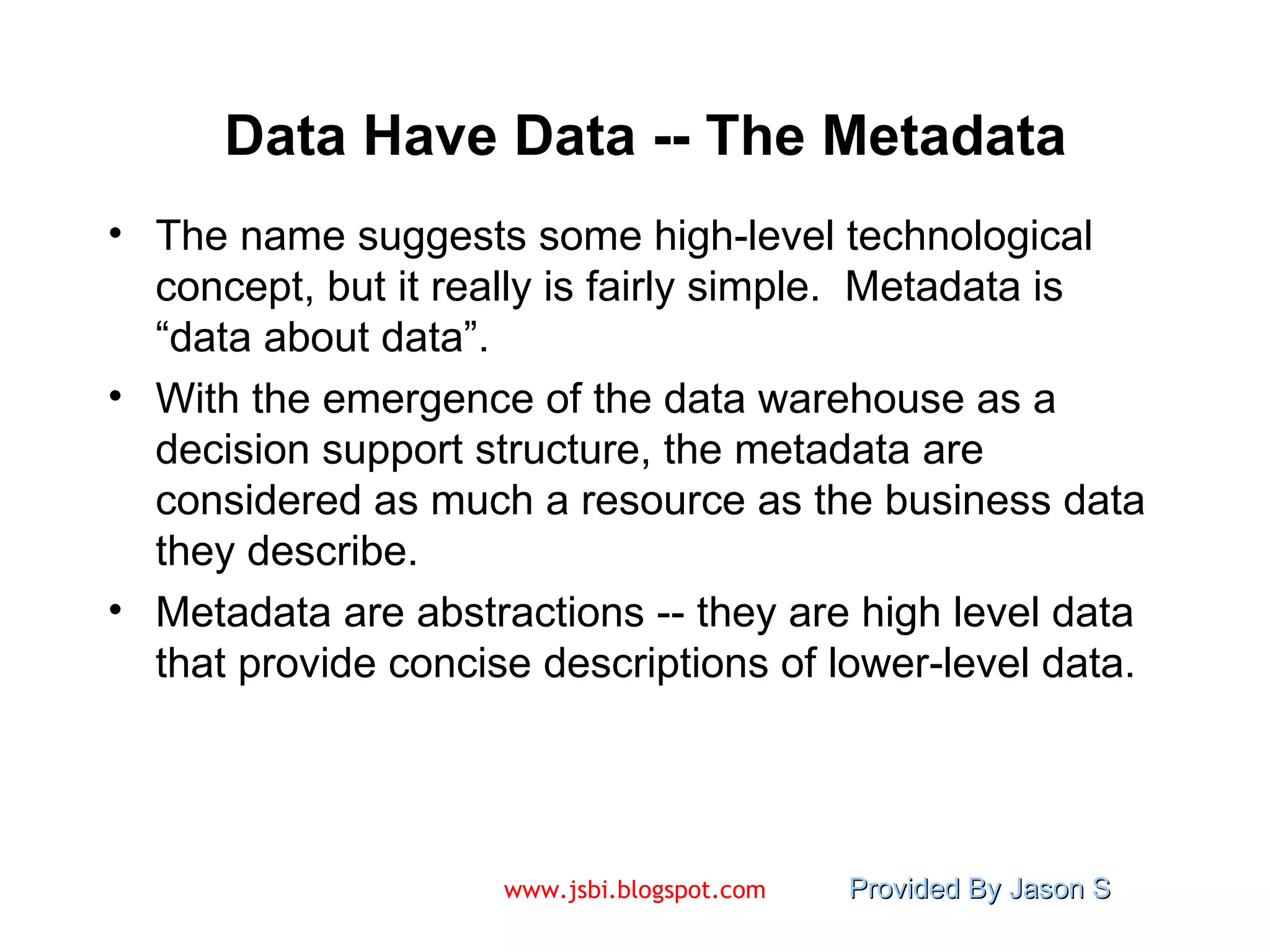 Data Have Data -- The Metadata The name suggests some high-level technological concept, but it really is fairly simple.  Metadata is “data about data”. With the emergence of the data warehouse as a decision support structure, the metadata are considered as much a resource as the business data they describe. Metadata are abstractions -- they are high level data that provide concise descriptions of lower-level data. 
