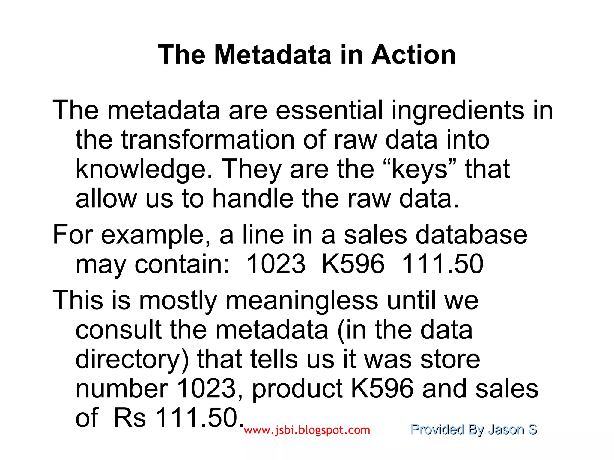 The Metadata in Action The metadata are essential ingredients in the transformation of raw data into knowledge. They are the “keys” that allow us to handle the raw data. For example, a line in a sales database may contain:  1023  K596  111.50 This is mostly meaningless until we consult the metadata (in the data directory) that tells us it was store number 1023, product K596 and sales of  Rs 111.50. 